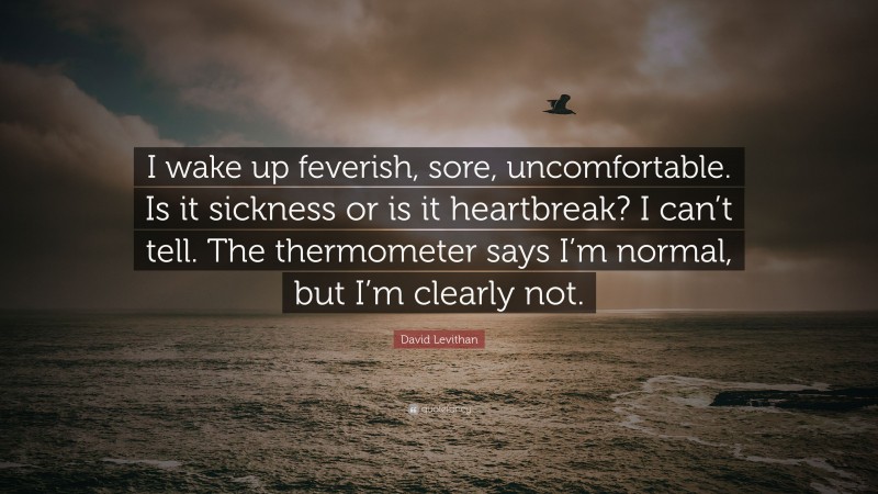 David Levithan Quote: “I wake up feverish, sore, uncomfortable. Is it sickness or is it heartbreak? I can’t tell. The thermometer says I’m normal, but I’m clearly not.”