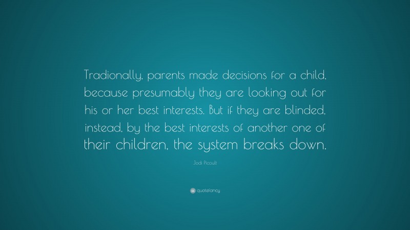 Jodi Picoult Quote: “Tradionally, parents made decisions for a child, because presumably they are looking out for his or her best interests. But if they are blinded, instead, by the best interests of another one of their children, the system breaks down.”