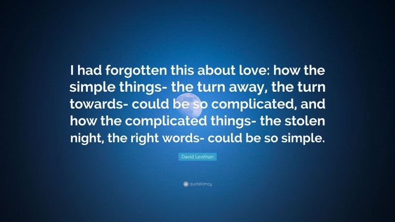 David Levithan Quote: “I had forgotten this about love: how the simple things- the turn away, the turn towards- could be so complicated, and how the complicated things- the stolen night, the right words- could be so simple.”