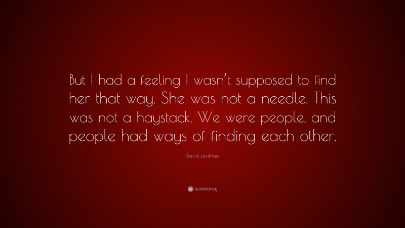 David Levithan Quote: “But I had a feeling I wasn’t supposed to find her that way. She was not a needle. This was not a haystack. We were people, and people had ways of finding each other.”