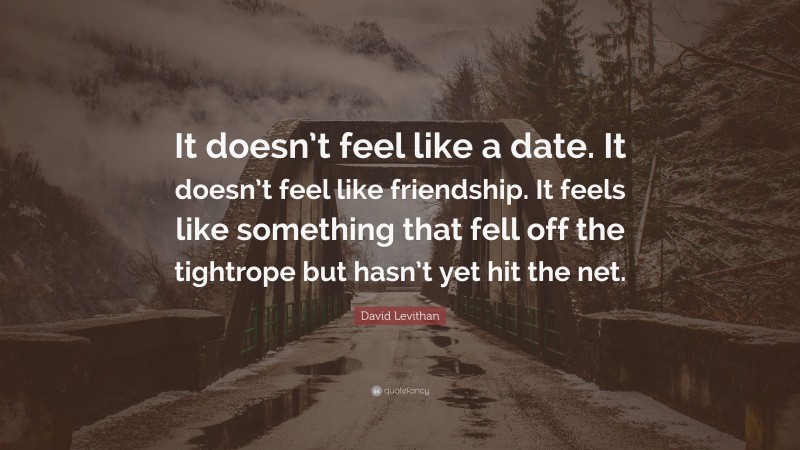 David Levithan Quote: “It doesn’t feel like a date. It doesn’t feel like friendship. It feels like something that fell off the tightrope but hasn’t yet hit the net.”