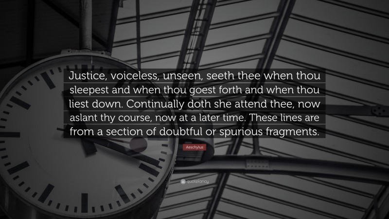 Aeschylus Quote: “Justice, voiceless, unseen, seeth thee when thou sleepest and when thou goest forth and when thou liest down. Continually doth she attend thee, now aslant thy course, now at a later time. These lines are from a section of doubtful or spurious fragments.”