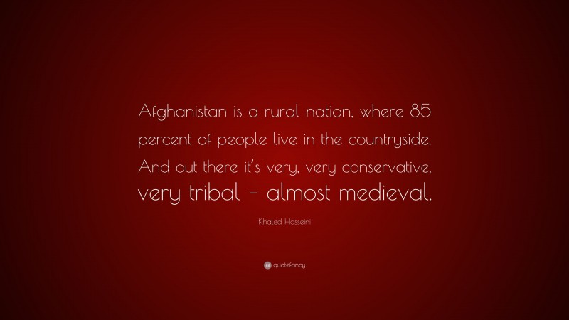 Khaled Hosseini Quote: “Afghanistan is a rural nation, where 85 percent of people live in the countryside. And out there it’s very, very conservative, very tribal – almost medieval.”