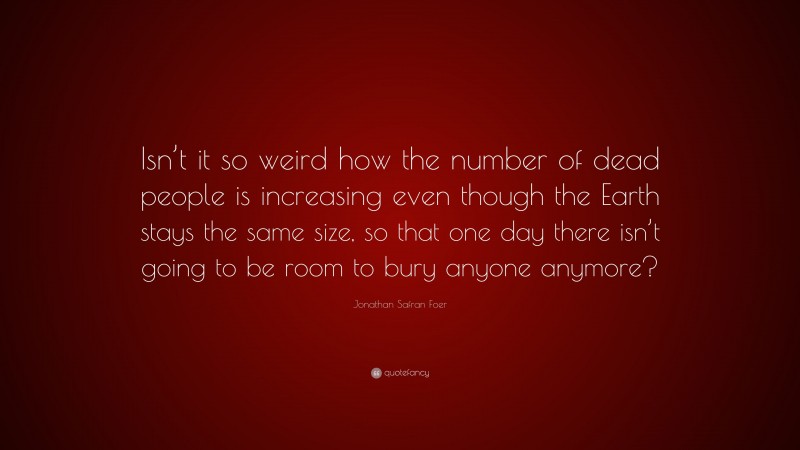Jonathan Safran Foer Quote: “Isn’t it so weird how the number of dead people is increasing even though the Earth stays the same size, so that one day there isn’t going to be room to bury anyone anymore?”