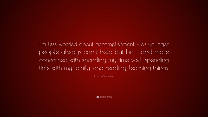 Jonathan Safran Foer Quote: “I’m less worried about accomplishment – as younger people always can’t help but be – and more concerned with spending my time well, spending time with my family, and reading, learning things.”
