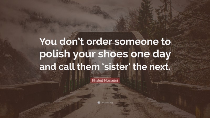 Khaled Hosseini Quote: “You don’t order someone to polish your shoes one day and call them ‘sister’ the next.”