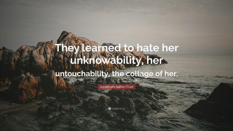 Jonathan Safran Foer Quote: “They learned to hate her unknowability, her untouchability, the collage of her.”
