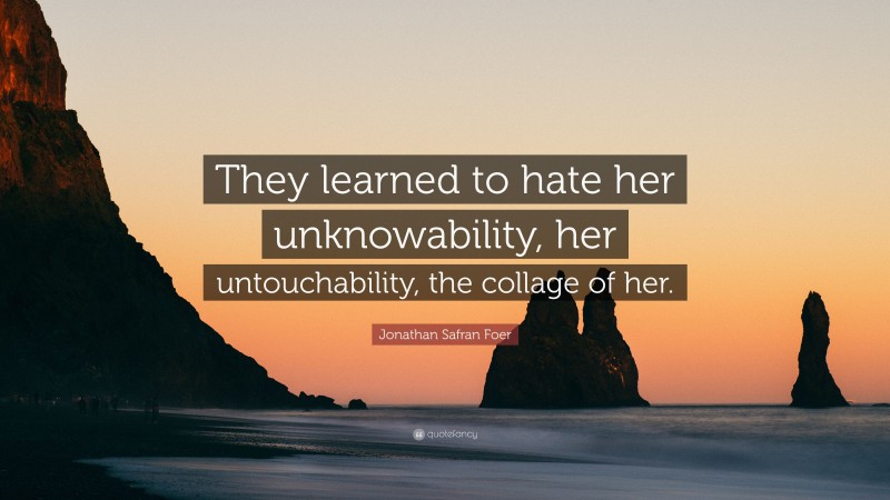 Jonathan Safran Foer Quote: “They learned to hate her unknowability, her untouchability, the collage of her.”