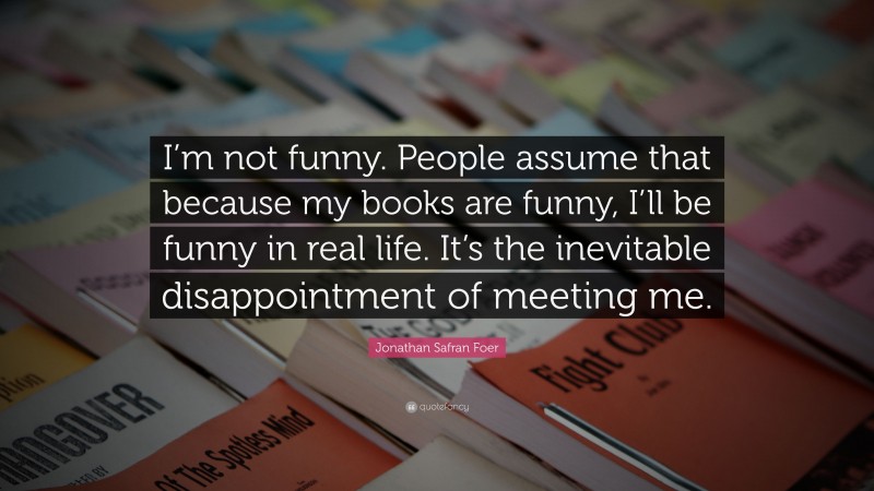 Jonathan Safran Foer Quote: “I’m not funny. People assume that because my books are funny, I’ll be funny in real life. It’s the inevitable disappointment of meeting me.”
