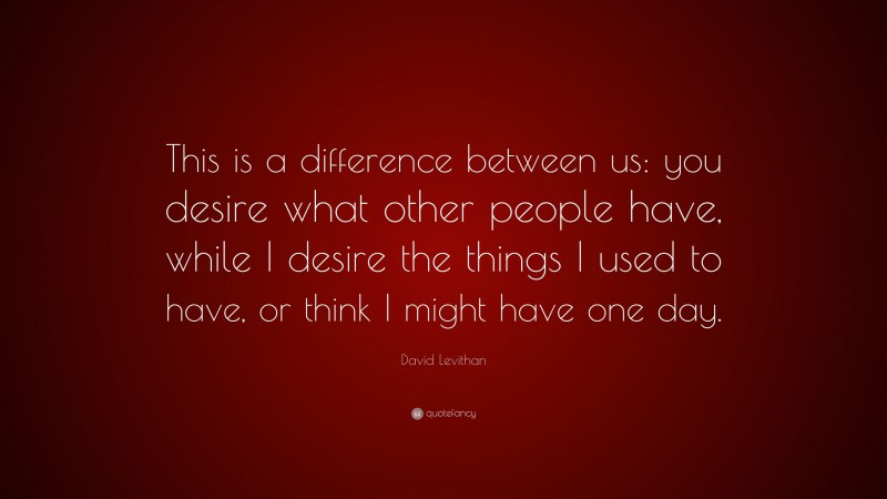 David Levithan Quote: “This is a difference between us: you desire what other people have, while I desire the things I used to have, or think I might have one day.”