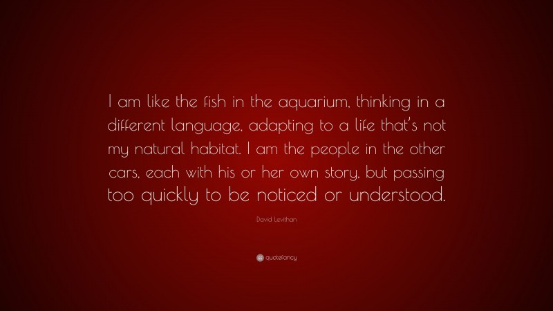 David Levithan Quote: “I am like the fish in the aquarium, thinking in a different language, adapting to a life that’s not my natural habitat. I am the people in the other cars, each with his or her own story, but passing too quickly to be noticed or understood.”