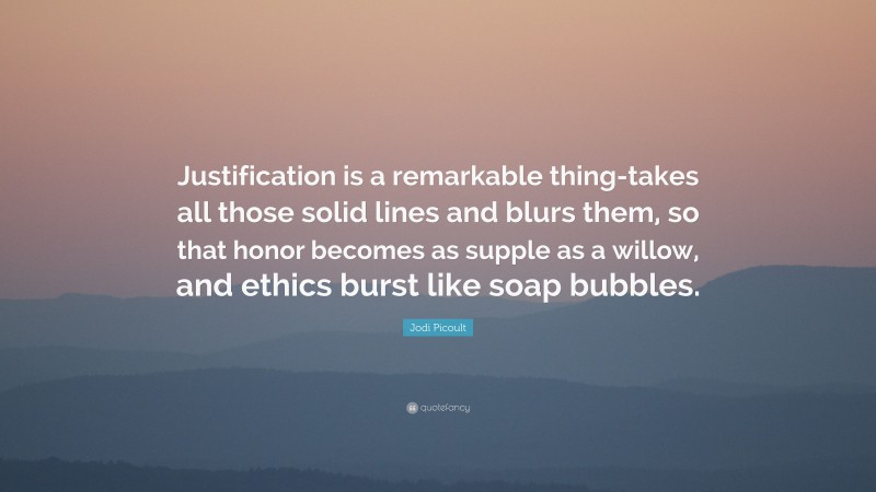 Jodi Picoult Quote: “Justification is a remarkable thing-takes all those solid lines and blurs them, so that honor becomes as supple as a willow, and ethics burst like soap bubbles.”