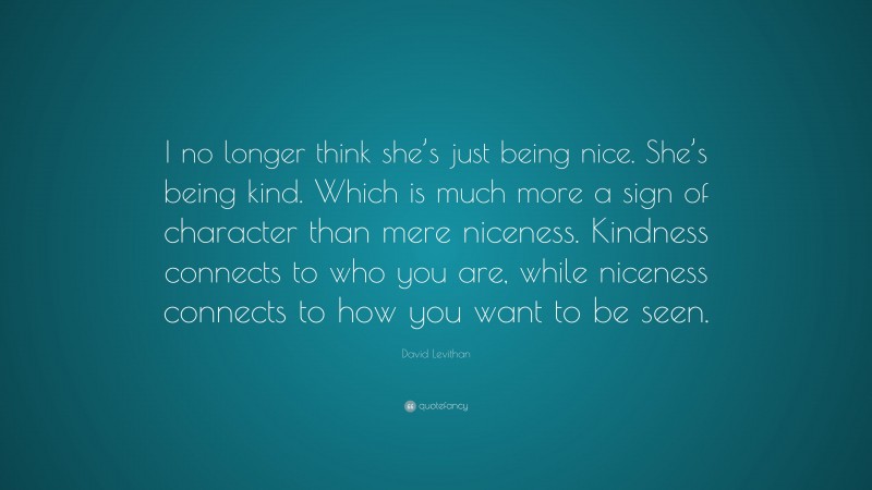 David Levithan Quote: “I no longer think she’s just being nice. She’s being kind. Which is much more a sign of character than mere niceness. Kindness connects to who you are, while niceness connects to how you want to be seen.”