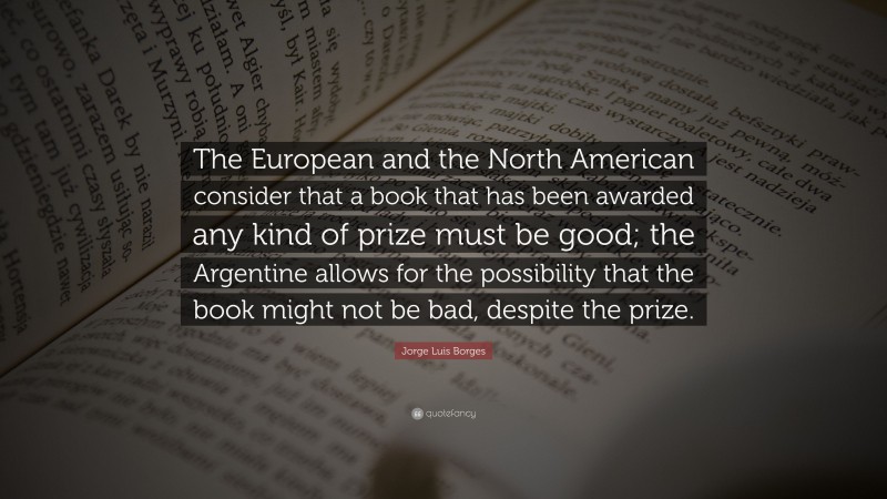 Jorge Luis Borges Quote: “The European and the North American consider that a book that has been awarded any kind of prize must be good; the Argentine allows for the possibility that the book might not be bad, despite the prize.”
