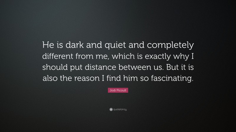 Jodi Picoult Quote: “He is dark and quiet and completely different from me, which is exactly why I should put distance between us. But it is also the reason I find him so fascinating.”