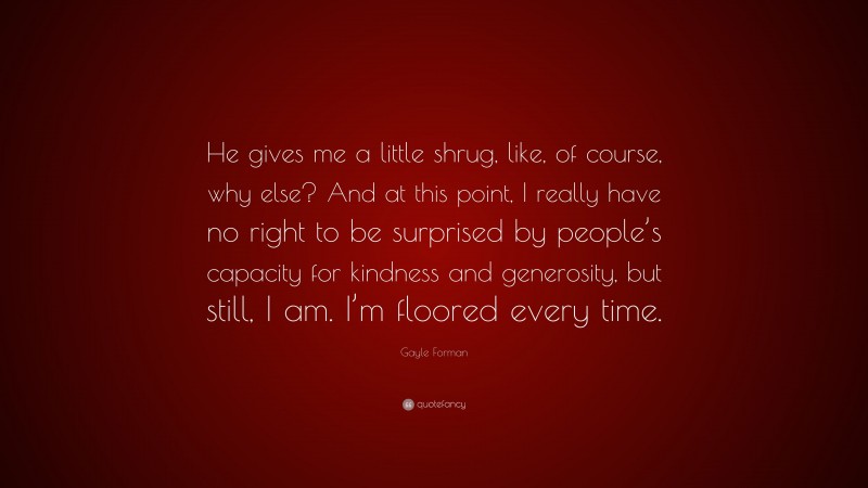 Gayle Forman Quote: “He gives me a little shrug, like, of course, why else? And at this point, I really have no right to be surprised by people’s capacity for kindness and generosity, but still, I am. I’m floored every time.”