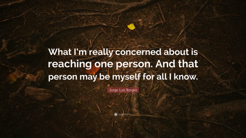 Jorge Luis Borges Quote: “What I’m really concerned about is reaching one person. And that person may be myself for all I know.”