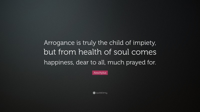 Aeschylus Quote: “Arrogance is truly the child of impiety, but from health of soul comes happiness, dear to all, much prayed for.”