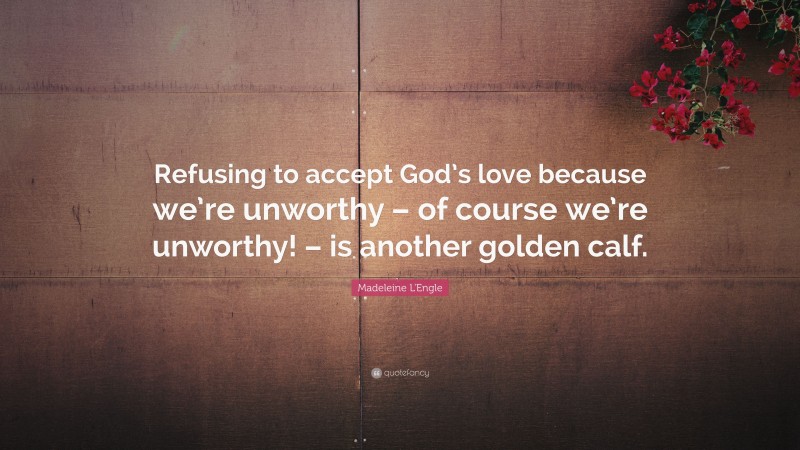 Madeleine L'Engle Quote: “Refusing to accept God’s love because we’re unworthy – of course we’re unworthy! – is another golden calf.”