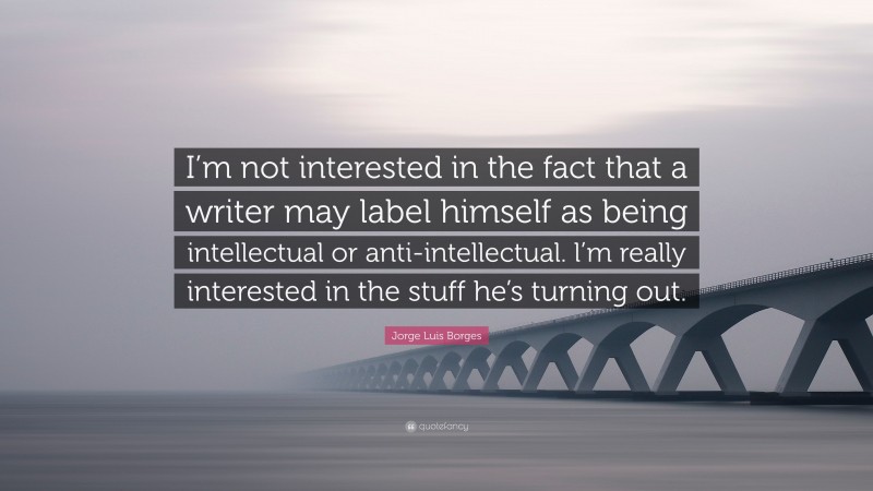Jorge Luis Borges Quote: “I’m not interested in the fact that a writer may label himself as being intellectual or anti-intellectual. l’m really interested in the stuff he’s turning out.”