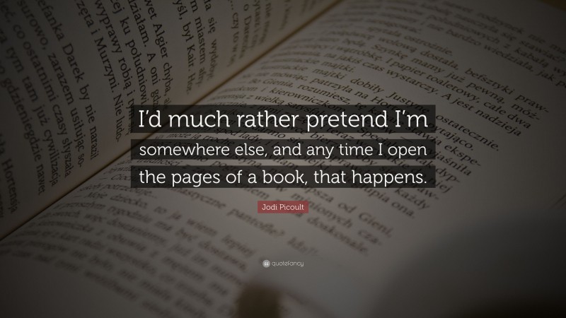 Jodi Picoult Quote: “I’d much rather pretend I’m somewhere else, and any time I open the pages of a book, that happens.”