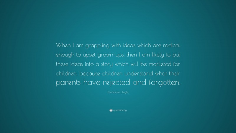 Madeleine L'Engle Quote: “When I am grappling with ideas which are radical enough to upset grown-ups, then I am likely to put these ideas into a story which will be marketed for children, because children understand what their parents have rejected and forgotten.”