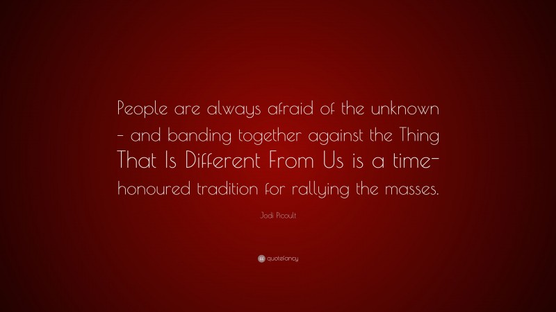 Jodi Picoult Quote: “People are always afraid of the unknown – and banding together against the Thing That Is Different From Us is a time-honoured tradition for rallying the masses.”