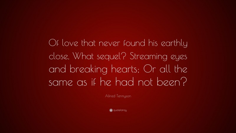 Alfred Tennyson Quote: “Of love that never found his earthly close, What sequel? Streaming eyes and breaking hearts; Or all the same as if he had not been?”