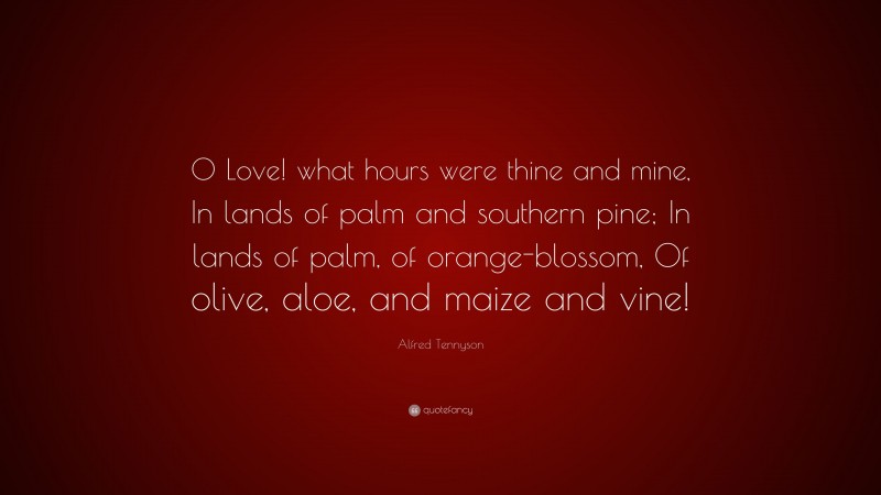 Alfred Tennyson Quote: “O Love! what hours were thine and mine, In lands of palm and southern pine; In lands of palm, of orange-blossom, Of olive, aloe, and maize and vine!”
