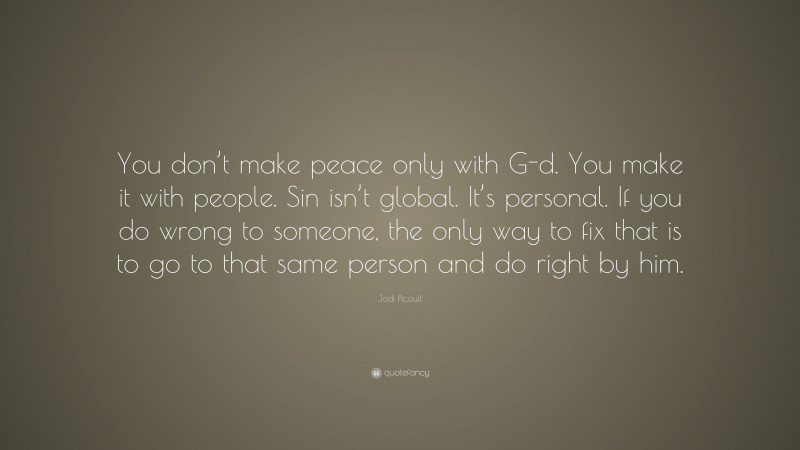 Jodi Picoult Quote: “You don’t make peace only with G-d. You make it with people. Sin isn’t global. It’s personal. If you do wrong to someone, the only way to fix that is to go to that same person and do right by him.”