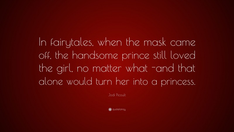 Jodi Picoult Quote: “In fairytales, when the mask came off, the handsome prince still loved the girl, no matter what -and that alone would turn her into a princess.”