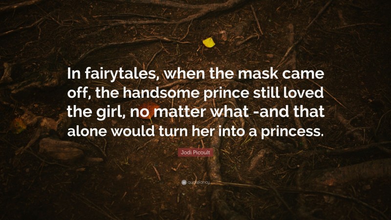 Jodi Picoult Quote: “In fairytales, when the mask came off, the handsome prince still loved the girl, no matter what -and that alone would turn her into a princess.”