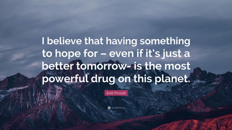 Jodi Picoult Quote: “I believe that having something to hope for – even if it’s just a better tomorrow- is the most powerful drug on this planet.”