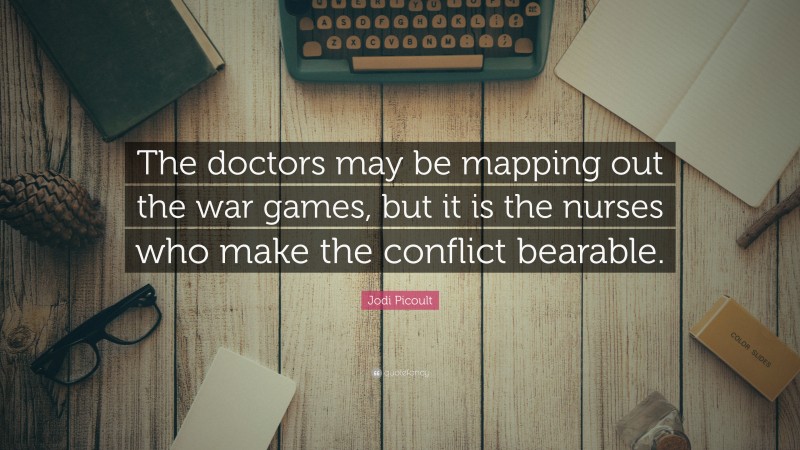Jodi Picoult Quote: “The doctors may be mapping out the war games, but it is the nurses who make the conflict bearable.”