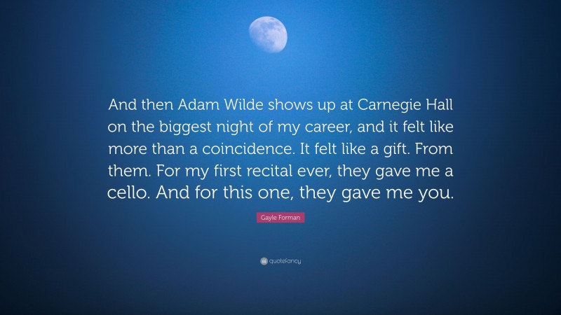 Gayle Forman Quote: “And then Adam Wilde shows up at Carnegie Hall on the biggest night of my career, and it felt like more than a coincidence. It felt like a gift. From them. For my first recital ever, they gave me a cello. And for this one, they gave me you.”
