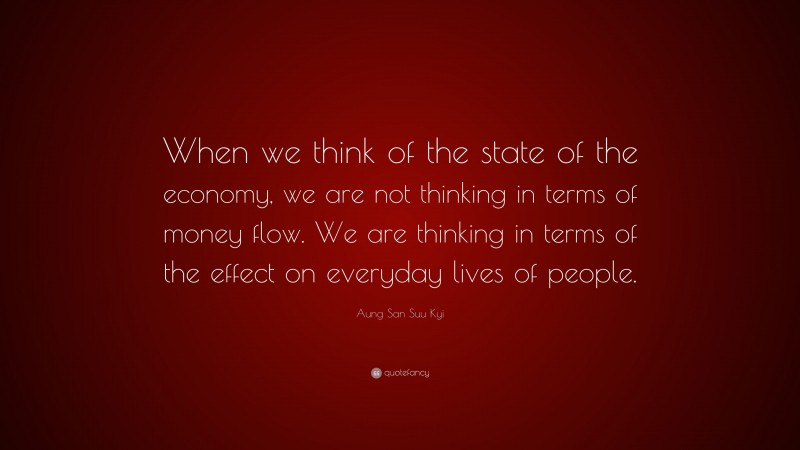 Aung San Suu Kyi Quote: “When we think of the state of the economy, we are not thinking in terms of money flow. We are thinking in terms of the effect on everyday lives of people.”