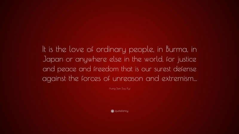 Aung San Suu Kyi Quote: “It is the love of ordinary people, in Burma, in Japan or anywhere else in the world, for justice and peace and freedom that is our surest defense against the forces of unreason and extremism...”