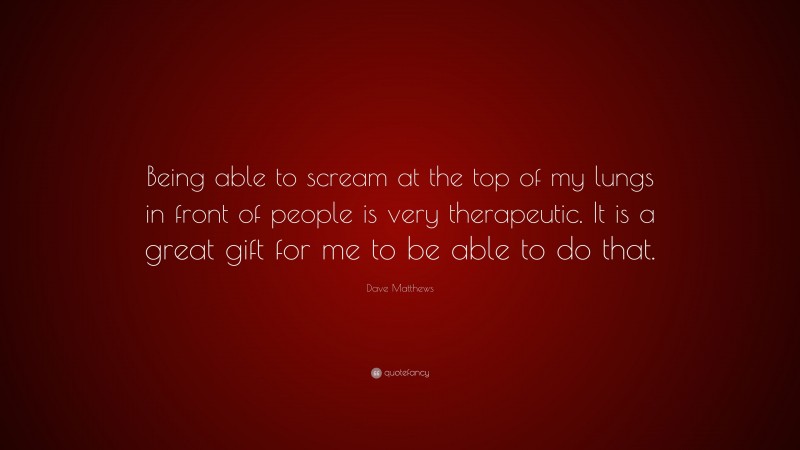 Dave Matthews Quote: “Being able to scream at the top of my lungs in front of people is very therapeutic. It is a great gift for me to be able to do that.”