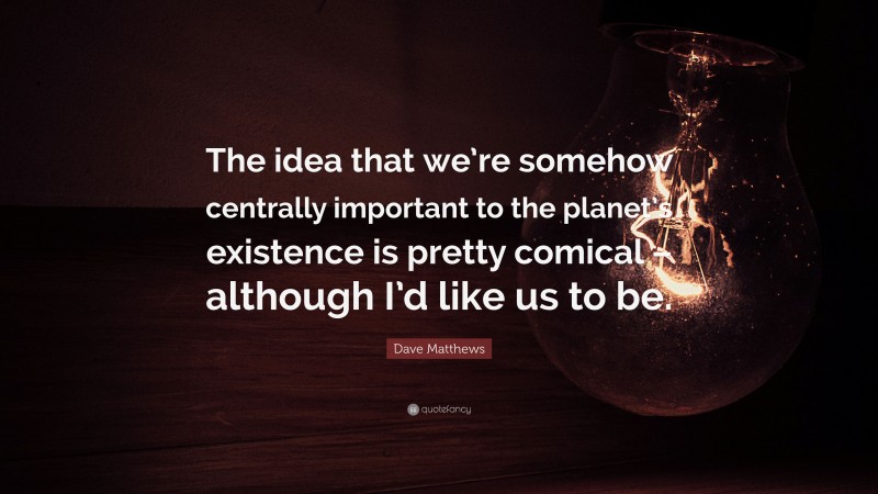 Dave Matthews Quote: “The idea that we’re somehow centrally important to the planet’s existence is pretty comical – although I’d like us to be.”