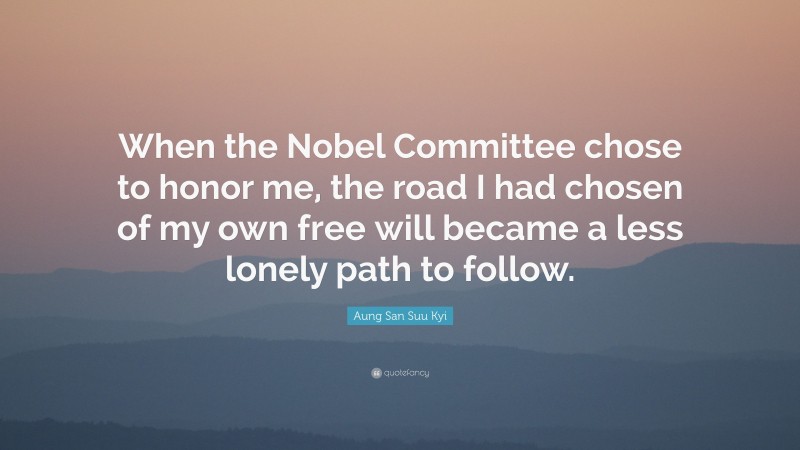 Aung San Suu Kyi Quote: “When the Nobel Committee chose to honor me, the road I had chosen of my own free will became a less lonely path to follow.”