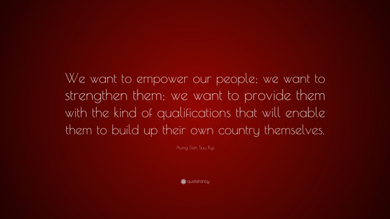 Aung San Suu Kyi Quote: “We want to empower our people; we want to strengthen them; we want to provide them with the kind of qualifications that will enable them to build up their own country themselves.”