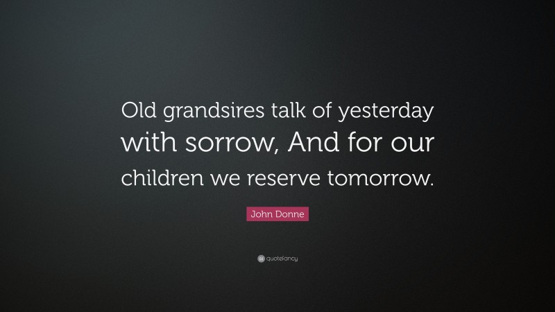 John Donne Quote: “Old grandsires talk of yesterday with sorrow, And for our children we reserve tomorrow.”