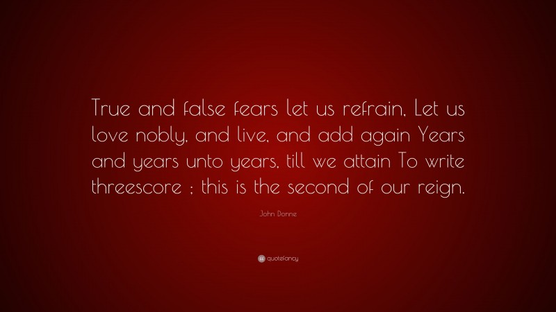 John Donne Quote: “True and false fears let us refrain, Let us love nobly, and live, and add again Years and years unto years, till we attain To write threescore ; this is the second of our reign.”
