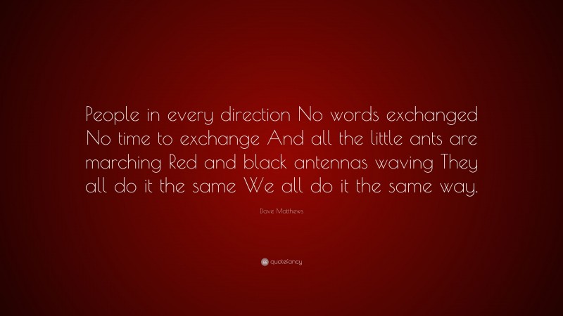 Dave Matthews Quote: “People in every direction No words exchanged No time to exchange And all the little ants are marching Red and black antennas waving They all do it the same We all do it the same way.”