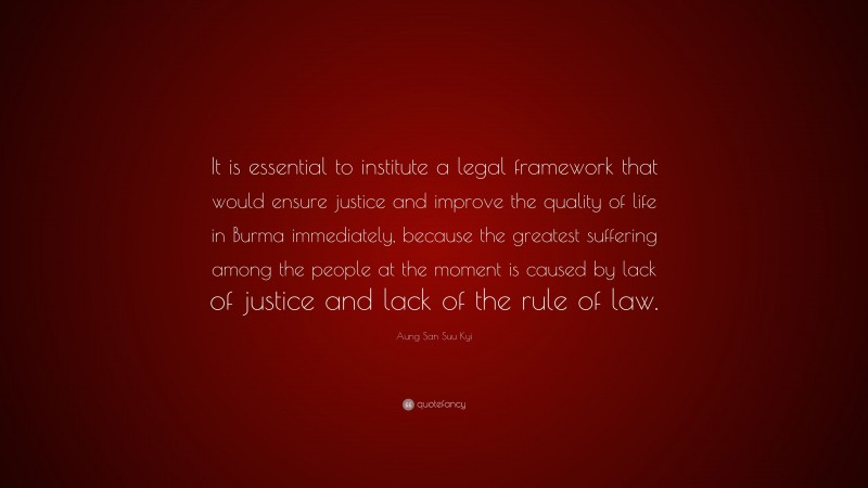 Aung San Suu Kyi Quote: “It is essential to institute a legal framework that would ensure justice and improve the quality of life in Burma immediately, because the greatest suffering among the people at the moment is caused by lack of justice and lack of the rule of law.”