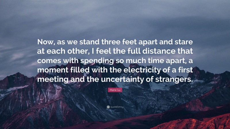 Marie Lu Quote: “Now, as we stand three feet apart and stare at each other, I feel the full distance that comes with spending so much time apart, a moment filled with the electricity of a first meeting and the uncertainty of strangers.”