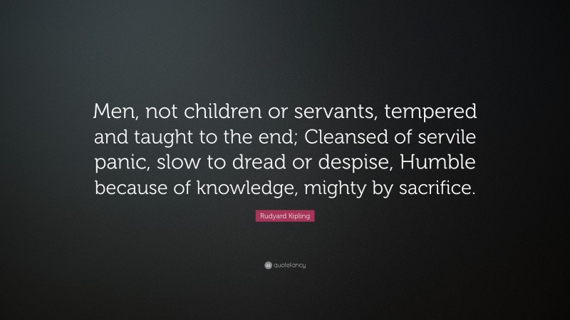 Rudyard Kipling Quote: “Men, not children or servants, tempered and taught to the end; Cleansed of servile panic, slow to dread or despise, Humble because of knowledge, mighty by sacrifice.”