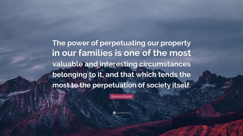 Edmund Burke Quote: “The power of perpetuating our property in our families is one of the most valuable and interesting circumstances belonging to it, and that which tends the most to the perpetuation of society itself.”