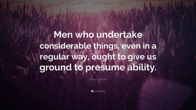Edmund Burke Quote: “Men who undertake considerable things, even in a regular way, ought to give us ground to presume ability.”