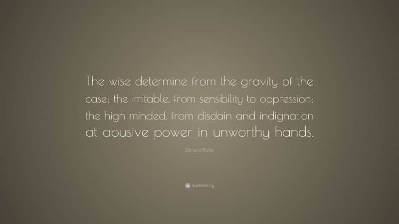 Edmund Burke Quote: “The wise determine from the gravity of the case; the irritable, from sensibility to oppression; the high minded, from disdain and indignation at abusive power in unworthy hands.”